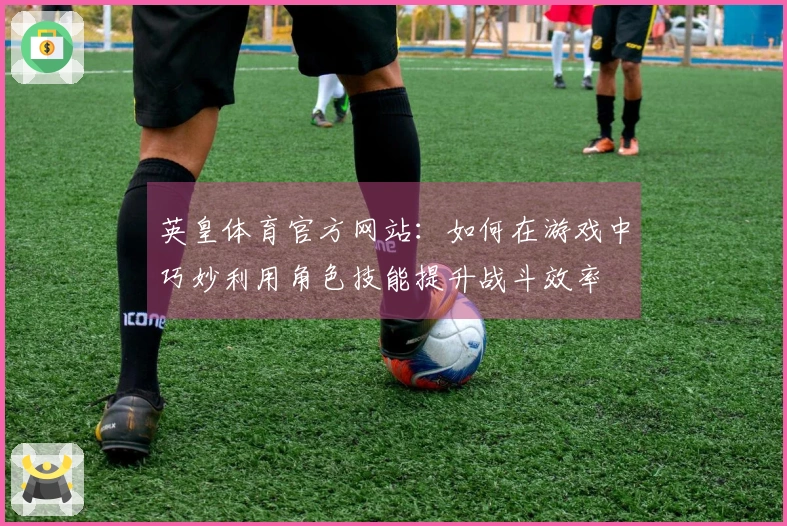 英皇体育官方网站：如何在游戏中巧妙利用角色技能提升战斗效率